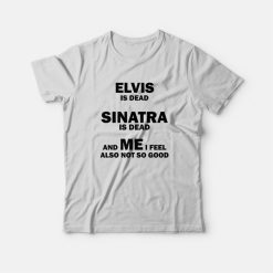 Elvis Is Dead Sinatra Is Dead and Me I Feel Also Not So Good T-Shirt
